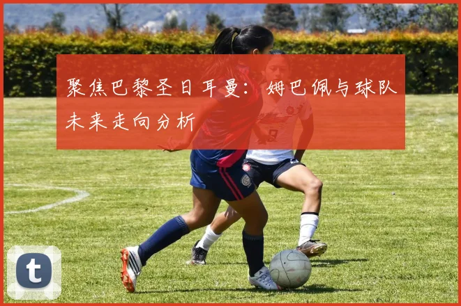 聚焦巴黎圣日耳曼：姆巴佩与球队未来走向分析