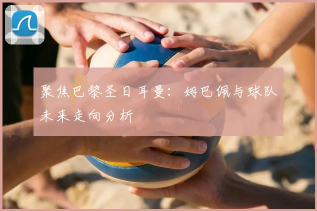 聚焦巴黎圣日耳曼：姆巴佩与球队未来走向分析
